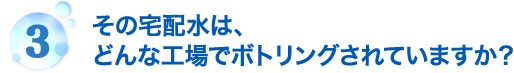 その宅配水は、どんな工場でボトリングされていますか？