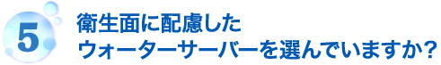 衛生面に配慮したウォーターサーバーを選んでいますか？