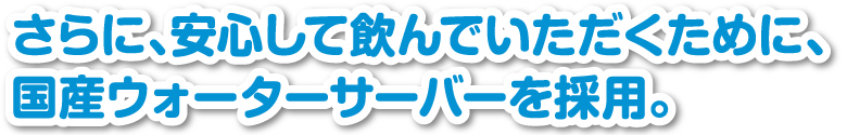 さらに、安心して飲んでいただくために、国産ウォーターサーバーを採用。