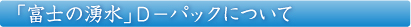 「富士の湧水」D-パックについて